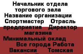 Начальник отдела торгового зала › Название организации ­ Спортмастер › Отрасль предприятия ­ Директор магазина › Минимальный оклад ­ 36 500 - Все города Работа » Вакансии   . Томская обл.,Томск г.